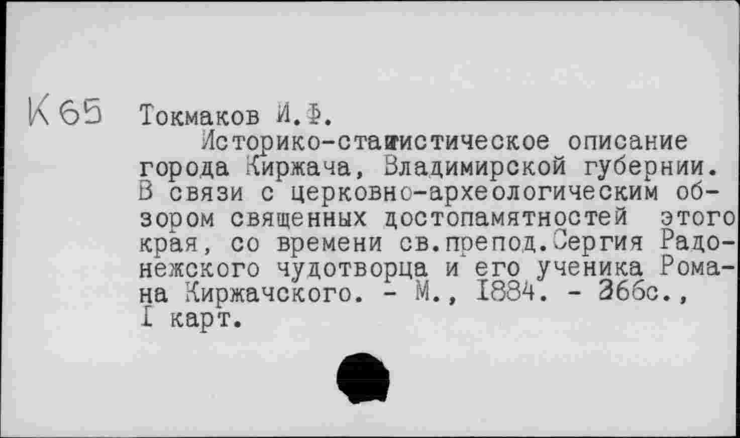 ﻿К 65 Токмаков И.>.
Историко-стаїгистическое описание города Лиржача, Владимирской губернии. В связи с церковно-археологическим обзором священных достопамятностей этого края, со времени св.препод.Сергия Радонежского чудотворца и‘ его ученика Романа Йиржачского. - М., 1884. - 366с., £ карт.